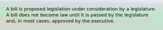 A bill is proposed legislation under consideration by a legislature. A bill does not become law until it is passed by the legislature and, in most cases, approved by the executive.