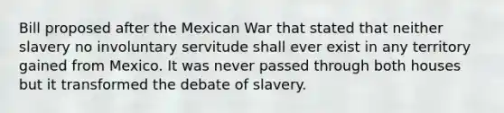 Bill proposed after the Mexican War that stated that neither slavery no involuntary servitude shall ever exist in any territory gained from Mexico. It was never passed through both houses but it transformed the debate of slavery.