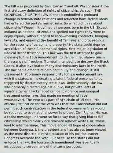 The bill was proposed by Sen. Lyman Trumbull. We consider it the first statutory definition of rights of citizenship. As such, THE SIGNIFICANCE OF THIS LAW IS that it embodied a profound change in federal-state relations and reflected how Radical ideas had entered the party's mainstream. So what did it say about citizenship? Weeelll, it defined all persons born in the US (Except Indians) as national citizens and spelled out rights they were to enjoy equally without regard to race—making contracts, bringing lawsuits, and enjoying the benefit of "all laws and proceedings for the security of person and property." No state could deprive any citizen of these fundamental rights. First major legislation of Radical Reconstruction. This law was the first attempt to give meaning to the 13th Amendment, to define in legislative terms the essence of freedom. Trumbull intended it to destroy the Black Codes. It also invalidated many discriminatory laws in the North. The law had elements of both continuity and change; it still presumed that primary responsibility for law enforcement lay with the states, while creating a latent federal presence to be triggered by discriminatory state laws. Unfortunately, the law was primarily directed against public, not private, acts of injustice (when blacks faced rampant violence and unequal treatment under laws that made no mention of race whatsoever). The veto was part of AJ's chain of 15 total. His official justification for the veto was that the Constitution did not permit such centralization in the federal government, as would be required to use national power to protect Civil Rights. His was a racist message - he went so far to say that giving blacks full citizenship would clearly discriminate against whites, or, worse, lead to intermarriage. This move ended all hope of cooperation between Congress & the president and has always been viewed as the most disastrous miscalculation of his political career. Congress overrode the veto. But because the states did not enforce the law, the fourteenth amendment was eventually introduced to serve many of the same purposes.