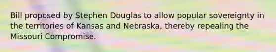 Bill proposed by Stephen Douglas to allow popular sovereignty in the territories of Kansas and Nebraska, thereby repealing the Missouri Compromise.