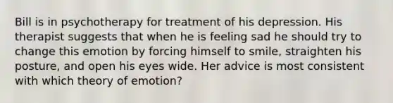 Bill is in psychotherapy for treatment of his depression. His therapist suggests that when he is feeling sad he should try to change this emotion by forcing himself to smile, straighten his posture, and open his eyes wide. Her advice is most consistent with which theory of emotion?