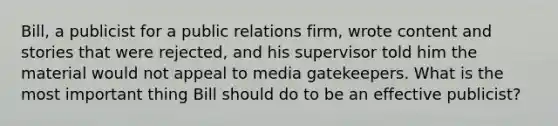 Bill, a publicist for a public relations firm, wrote content and stories that were rejected, and his supervisor told him the material would not appeal to media gatekeepers. What is the most important thing Bill should do to be an effective publicist?