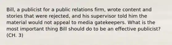 Bill, a publicist for a public relations firm, wrote content and stories that were rejected, and his supervisor told him the material would not appeal to media gatekeepers. What is the most important thing Bill should do to be an effective publicist? (CH. 3)