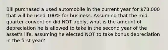 Bill purchased a used automobile in the current year for 78,000 that will be used 100% for business. Assuming that the mid-quarter convention did NOT apply, what is the amount of depreciation he is allowed to take in the second year of the asset's life, assuming he elected NOT to take bonus depreciation in the first year?