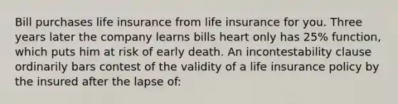 Bill purchases life insurance from life insurance for you. Three years later the company learns bills heart only has 25% function, which puts him at risk of early death. An incontestability clause ordinarily bars contest of the validity of a life insurance policy by the insured after the lapse of: