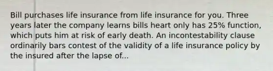 Bill purchases life insurance from life insurance for you. Three years later the company learns bills heart only has 25% function, which puts him at risk of early death. An incontestability clause ordinarily bars contest of the validity of a life insurance policy by the insured after the lapse of...