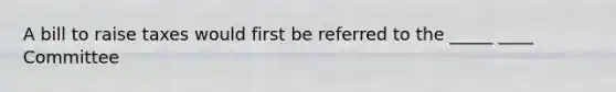 A bill to raise taxes would first be referred to the _____ ____ Committee