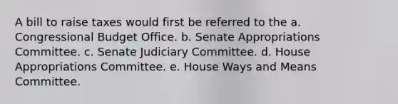 A bill to raise taxes would first be referred to the a. Congressional Budget Office. b. Senate Appropriations Committee. c. Senate Judiciary Committee. d. House Appropriations Committee. e. House Ways and Means Committee.