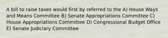 A bill to raise taxes would first by referred to the A) House Ways and Means Committee B) Senate Appropriations Committee C) House Appropriations Committee D) Congressional Budget Office E) Senate Judiciary Committee