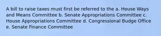 A bill to raise taxes must first be referred to the a. House Ways and Means Committee b. Senate Appropriations Committee c. House Appropriations Committee d. Congressional Budge Office e. Senate Finance Committee