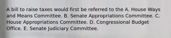 A bill to raise taxes would first be referred to the A. House Ways and Means Committee. B. Senate Appropriations Committee. C. House Appropriations Committee. D. Congressional Budget Office. E. Senate Judiciary Committee.