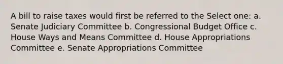 A bill to raise taxes would first be referred to the Select one: a. Senate Judiciary Committee b. Congressional Budget Office c. House Ways and Means Committee d. House Appropriations Committee e. Senate Appropriations Committee