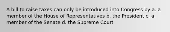 A bill to raise taxes can only be introduced into Congress by a. a member of the House of Representatives b. the President c. a member of the Senate d. the Supreme Court