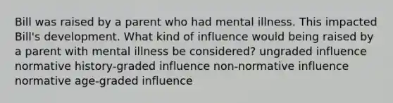 Bill was raised by a parent who had mental illness. This impacted Bill's development. What kind of influence would being raised by a parent with mental illness be considered? ungraded influence normative history-graded influence non-normative influence normative age-graded influence