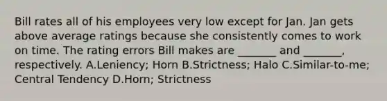 Bill rates all of his employees very low except for Jan. Jan gets above average ratings because she consistently comes to work on time. The rating errors Bill makes are _______ and _______, respectively. A.Leniency; Horn B.Strictness; Halo C.Similar-to-me; Central Tendency D.Horn; Strictness