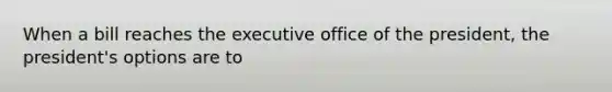 When a bill reaches the executive office of the president, the president's options are to