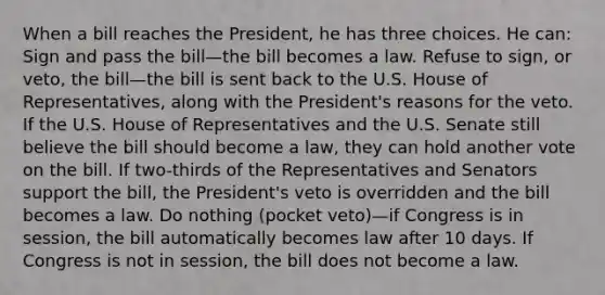 When a bill reaches the President, he has three choices. He can: Sign and pass the bill—the bill becomes a law. Refuse to sign, or veto, the bill—the bill is sent back to the U.S. House of Representatives, along with the President's reasons for the veto. If the U.S. House of Representatives and the U.S. Senate still believe the bill should become a law, they can hold another vote on the bill. If two-thirds of the Representatives and Senators support the bill, the President's veto is overridden and the bill becomes a law. Do nothing (pocket veto)—if Congress is in session, the bill automatically becomes law after 10 days. If Congress is not in session, the bill does not become a law.