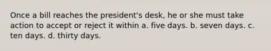 Once a bill reaches the president's desk, he or she must take action to accept or reject it within a. five days. b. seven days. c. ten days. d. thirty days.