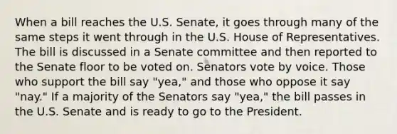 When a bill reaches the U.S. Senate, it goes through many of the same steps it went through in the U.S. House of Representatives. The bill is discussed in a Senate committee and then reported to the Senate floor to be voted on. Senators vote by voice. Those who support the bill say "yea," and those who oppose it say "nay." If a majority of the Senators say "yea," the bill passes in the U.S. Senate and is ready to go to the President.