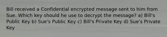 Bill received a Confidential encrypted message sent to him from Sue. Which key should he use to decrypt the message? a) Bill's Public Key b) Sue's Public Key c) Bill's Private Key d) Sue's Private Key