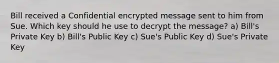 Bill received a Confidential encrypted message sent to him from Sue. Which key should he use to decrypt the message? a) Bill's Private Key b) Bill's Public Key c) Sue's Public Key d) Sue's Private Key