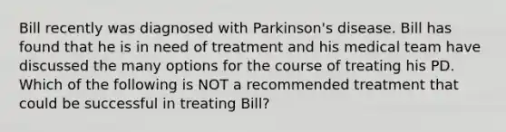 Bill recently was diagnosed with Parkinson's disease. Bill has found that he is in need of treatment and his medical team have discussed the many options for the course of treating his PD. Which of the following is NOT a recommended treatment that could be successful in treating Bill?