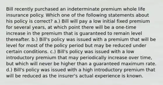 Bill recently purchased an indeterminate premium whole life insurance policy. Which one of the following statements about his policy is correct? a.) Bill will pay a low initial fixed premium for several years, at which point there will be a one-time increase in the premium that is guaranteed to remain level thereafter. b.) Bill's policy was issued with a premium that will be level for most of the policy period but may be reduced under certain conditions. c.) Bill's policy was issued with a low introductory premium that may periodically increase over time, but which will never be higher than a guaranteed maximum rate. d.) Bill's policy was issued with a high introductory premium that will be reduced as the insurer's actual experience is known.