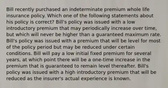 Bill recently purchased an indeterminate premium whole life insurance policy. Which one of the following statements about his policy is correct? Bill's policy was issued with a low introductory premium that may periodically increase over time, but which will never be higher than a guaranteed maximum rate. Bill's policy was issued with a premium that will be level for most of the policy period but may be reduced under certain conditions. Bill will pay a low initial fixed premium for several years, at which point there will be a one-time increase in the premium that is guaranteed to remain level thereafter. Bill's policy was issued with a high introductory premium that will be reduced as the insurer's actual experience is known.