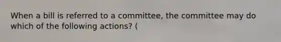 When a bill is referred to a committee, the committee may do which of the following actions? (