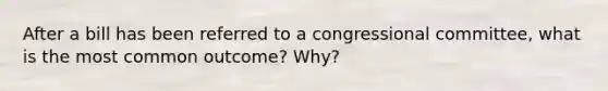 After a bill has been referred to a congressional committee, what is the most common outcome? Why?