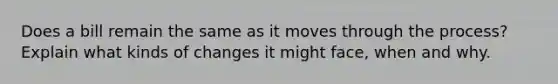 Does a bill remain the same as it moves through the process? Explain what kinds of changes it might face, when and why.