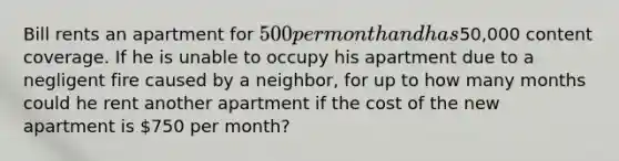 Bill rents an apartment for 500 per month and has50,000 content coverage. If he is unable to occupy his apartment due to a negligent fire caused by a neighbor, for up to how many months could he rent another apartment if the cost of the new apartment is 750 per month?