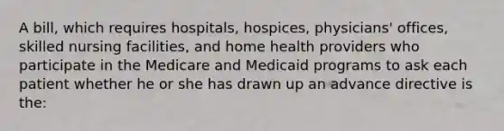 A bill, which requires hospitals, hospices, physicians' offices, skilled nursing facilities, and home health providers who participate in the Medicare and Medicaid programs to ask each patient whether he or she has drawn up an advance directive is the: