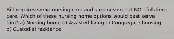 Bill requires some nursing care and supervision but NOT full-time care. Which of these nursing home options would best serve him? a) Nursing home b) Assisted living c) Congregate housing d) Custodial residence