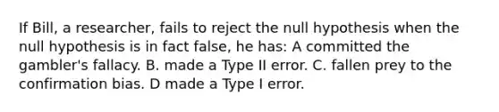 If Bill, a researcher, fails to reject the null hypothesis when the null hypothesis is in fact false, he has: A committed the gambler's fallacy. B. made a Type II error. C. fallen prey to the confirmation bias. D made a Type I error.