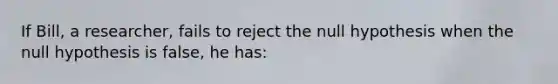 If Bill, a researcher, fails to reject the null hypothesis when the null hypothesis is false, he has: