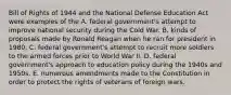 Bill of Rights of 1944 and the National Defense Education Act were examples of the A. federal government's attempt to improve national security during the Cold War. B. kinds of proposals made by Ronald Reagan when he ran for president in 1980. C. federal government's attempt to recruit more soldiers to the armed forces prior to World War II. D. federal government's approach to education policy during the 1940s and 1950s. E. numerous amendments made to the Constitution in order to protect the rights of veterans of foreign wars.