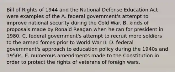 Bill of Rights of 1944 and the National Defense Education Act were examples of the A. federal government's attempt to improve national security during the Cold War. B. kinds of proposals made by Ronald Reagan when he ran for president in 1980. C. federal government's attempt to recruit more soldiers to the armed forces prior to World War II. D. federal government's approach to education policy during the 1940s and 1950s. E. numerous amendments made to the Constitution in order to protect the rights of veterans of foreign wars.