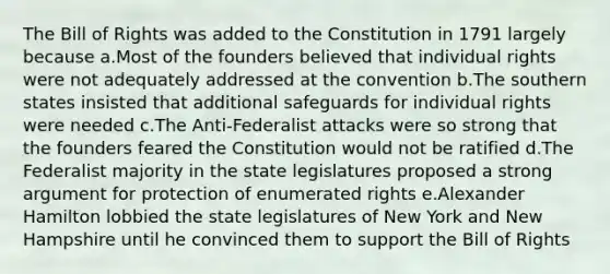 The Bill of Rights was added to the Constitution in 1791 largely because a.Most of the founders believed that individual rights were not adequately addressed at the convention b.The southern states insisted that additional safeguards for individual rights were needed c.The Anti-Federalist attacks were so strong that the founders feared the Constitution would not be ratified d.The Federalist majority in the state legislatures proposed a strong argument for protection of enumerated rights e.<a href='https://www.questionai.com/knowledge/kk5OpKjFkP-alexander-hamilton' class='anchor-knowledge'>alexander hamilton</a> lobbied the state legislatures of New York and New Hampshire until he convinced them to support the Bill of Rights