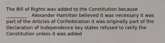 The Bill of Rights was added to the Constitution because _________ . Alexander Hamilton believed it was necessary it was part of the Articles of Confederation it was originally part of the Declaration of Independence key states refused to ratify the Constitution unless it was added