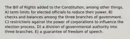 The Bill of Rights added to the Constitution, among other things, A) term limits for elected officials to reduce their power. B) checks and balances among the three branches of government. C) restrictions against the power of corporations to influence the election process. D) a division of governmental authority into three branches. E) a guarantee of freedom of speech.