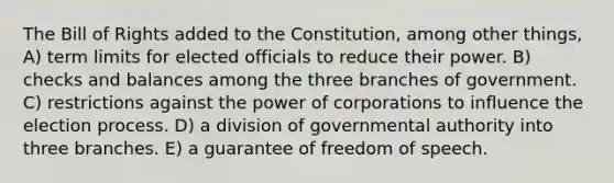 The Bill of Rights added to the Constitution, among other things, A) term limits for elected officials to reduce their power. B) checks and balances among the three branches of government. C) restrictions against the power of corporations to influence the election process. D) a division of governmental authority into three branches. E) a guarantee of freedom of speech.