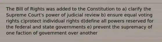 The Bill of Rights was added to the Constitution to a) clarify the Supreme Court's power of judicial review b) ensure equal voting rights c)protect individual rights d)define all powers reserved for the federal and state governments e) prevent the supremacy of one faction of government over another