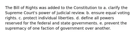 The Bill of Rights was added to the Constitution to a. clarify the Supreme Court's power of judicial review. b. ensure equal voting rights. c. protect individual liberties. d. define all powers reserved for the federal and state governments. e. prevent the supremacy of one faction of government over another.