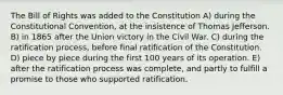 The Bill of Rights was added to the Constitution A) during the Constitutional Convention, at the insistence of Thomas Jefferson. B) in 1865 after the Union victory in the Civil War. C) during the ratification process, before final ratification of the Constitution. D) piece by piece during the first 100 years of its operation. E) after the ratification process was complete, and partly to fulfill a promise to those who supported ratification.