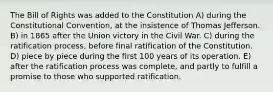 The Bill of Rights was added to the Constitution A) during the Constitutional Convention, at the insistence of Thomas Jefferson. B) in 1865 after the Union victory in the Civil War. C) during the ratification process, before final ratification of the Constitution. D) piece by piece during the first 100 years of its operation. E) after the ratification process was complete, and partly to fulfill a promise to those who supported ratification.