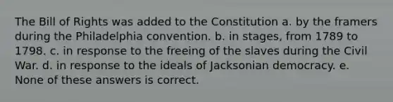 The Bill of Rights was added to the Constitution a. by the framers during the Philadelphia convention. b. in stages, from 1789 to 1798. c. in response to the freeing of the slaves during the Civil War. d. in response to the ideals of Jacksonian democracy. e. None of these answers is correct.