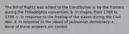 The Bill of Rights was added to the Constitution a. by the framers during the Philadelphia convention. b. in stages, from 1789 to 1798. c. in response to the freeing of the slaves during the Civil War. d. in response to the ideals of Jacksonian democracy. e. None of these answers are correct.