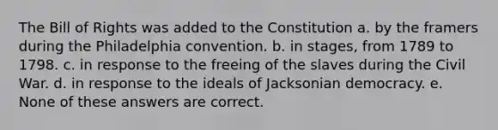 The Bill of Rights was added to the Constitution a. by the framers during the Philadelphia convention. b. in stages, from 1789 to 1798. c. in response to the freeing of the slaves during the Civil War. d. in response to the ideals of Jacksonian democracy. e. None of these answers are correct.