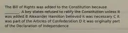 The Bill of Rights was added to the Constitution because ________. A key states refused to ratify the Constitution unless it was added B Alexander Hamilton believed it was necessary C it was part of the Articles of Confederation D it was originally part of the Declaration of Independence